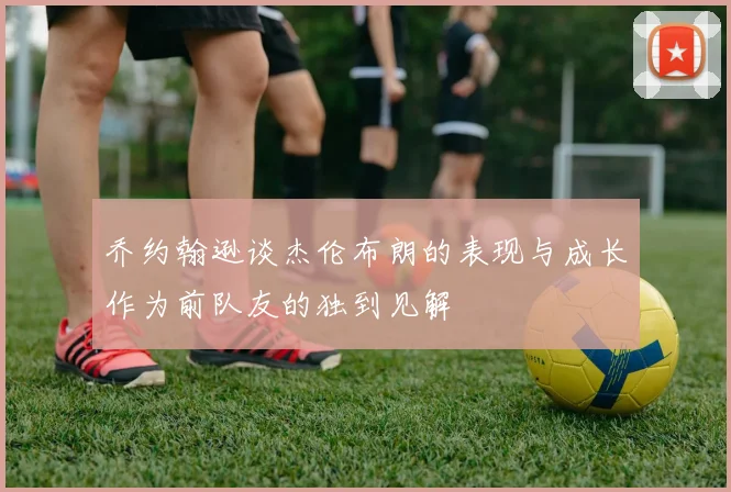乔约翰逊谈杰伦布朗的表现与成长作为前队友的独到见解
