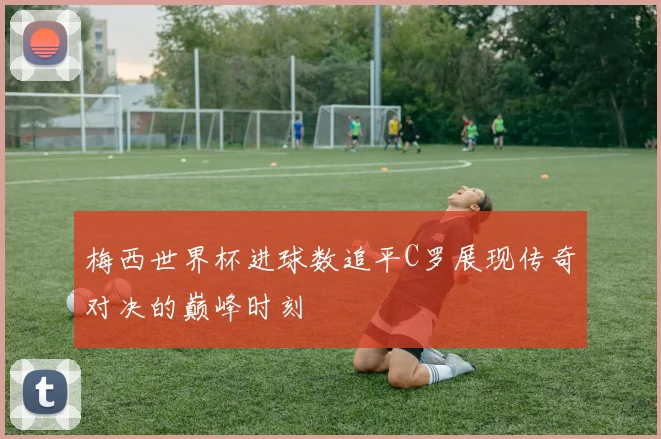 梅西世界杯进球数追平C罗展现传奇对决的巅峰时刻