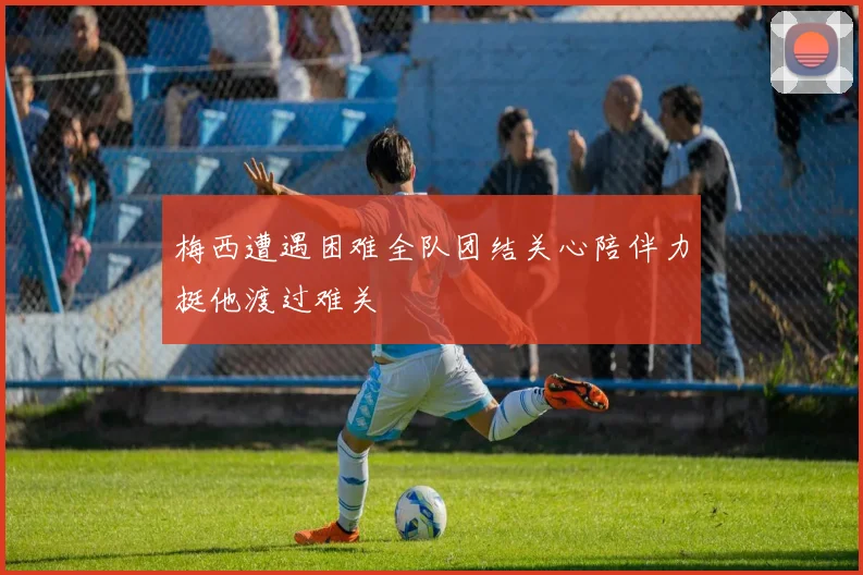 梅西遭遇困难全队团结关心陪伴力挺他渡过难关