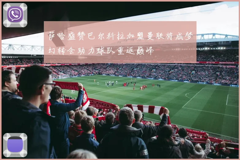 萨哈盛赞巴尔科拉加盟曼联将成梦幻转会助力球队重返巅峰