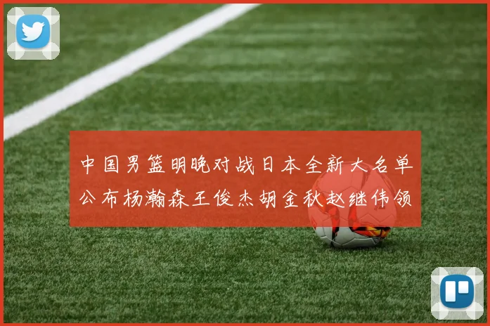 中国男篮明晚对战日本全新大名单公布杨瀚森王俊杰胡金秋赵继伟领衔出战