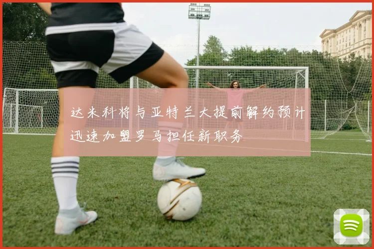 达米科将与亚特兰大提前解约预计迅速加盟罗马担任新职务